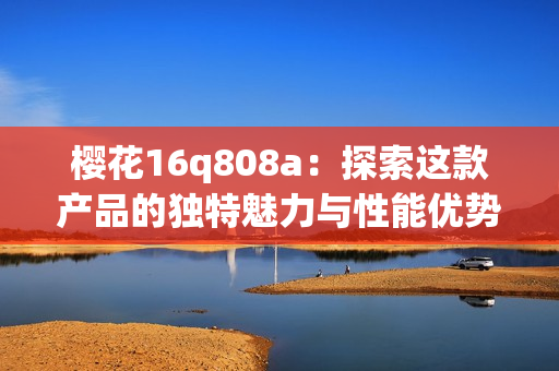 樱花16q808a：探索这款产品的独特魅力与性能优势