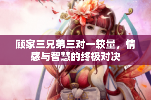 顾家三兄弟三对一较量，情感与智慧的终极对决