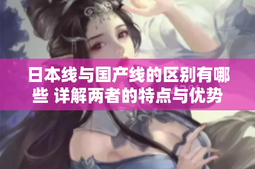 日本线与国产线的区别有哪些 详解两者的特点与优势