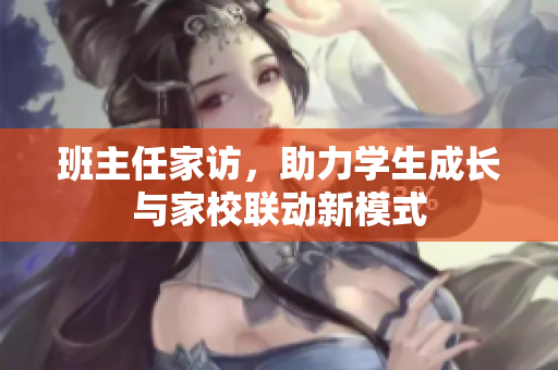 班主任家访，助力学生成长与家校联动新模式
