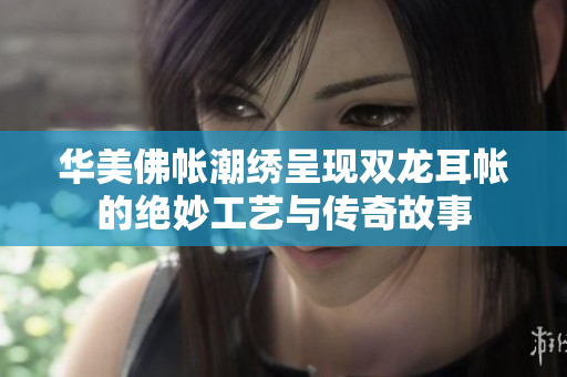华美佛帐潮绣呈现双龙耳帐的绝妙工艺与传奇故事
