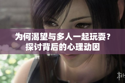 为何渴望与多人一起玩耍？探讨背后的心理动因