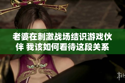 老婆在刺激战场结识游戏伙伴 我该如何看待这段关系