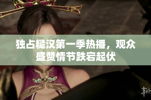 独占糙汉第一季热播，观众盛赞情节跌宕起伏
