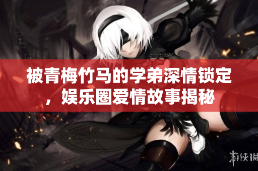 被青梅竹马的学弟深情锁定，娱乐圈爱情故事揭秘