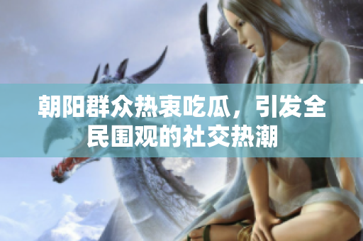 朝阳群众热衷吃瓜，引发全民围观的社交热潮