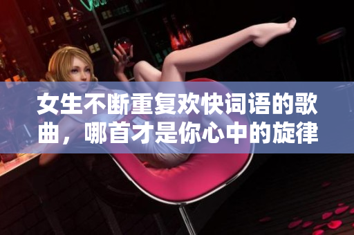 女生不断重复欢快词语的歌曲，哪首才是你心中的旋律？