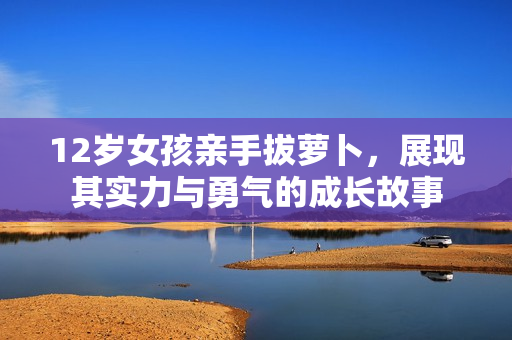 12岁女孩亲手拔萝卜，展现其实力与勇气的成长故事