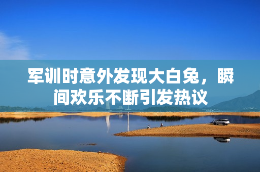 军训时意外发现大白兔，瞬间欢乐不断引发热议