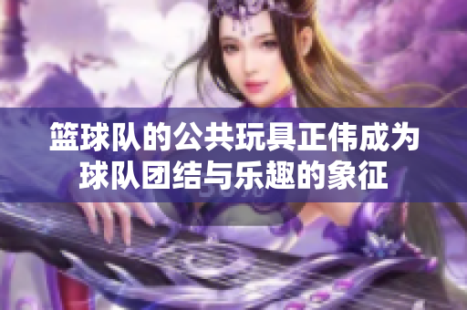 篮球队的公共玩具正伟成为球队团结与乐趣的象征