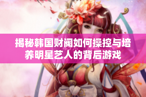 揭秘韩国财阀如何操控与培养明星艺人的背后游戏
