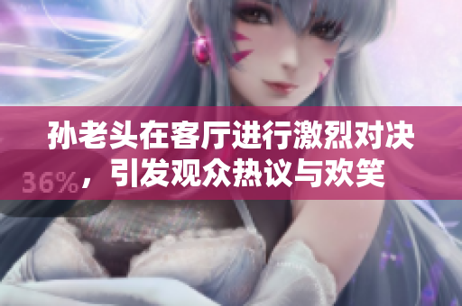孙老头在客厅进行激烈对决，引发观众热议与欢笑