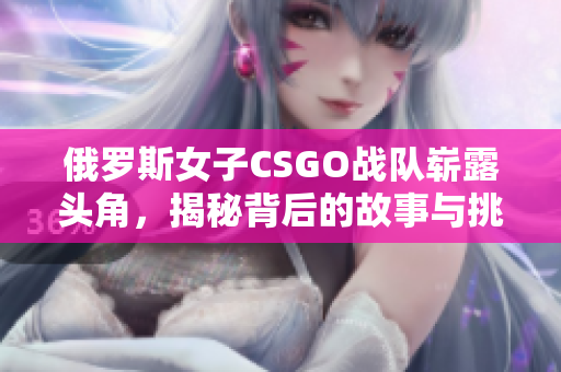 俄罗斯女子CSGO战队崭露头角，揭秘背后的故事与挑战