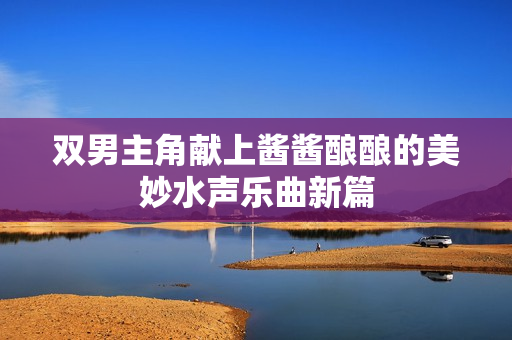 双男主角献上酱酱酿酿的美妙水声乐曲新篇