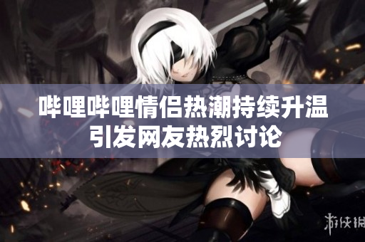 哔哩哔哩情侣热潮持续升温 引发网友热烈讨论