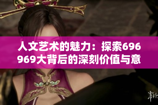 人文艺术的魅力：探索696969大背后的深刻价值与意义