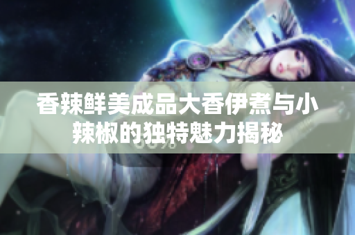 香辣鲜美成品大香伊煮与小辣椒的独特魅力揭秘