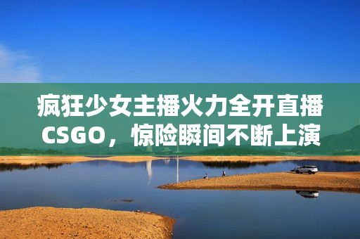 疯狂少女主播火力全开直播CSGO，惊险瞬间不断上演