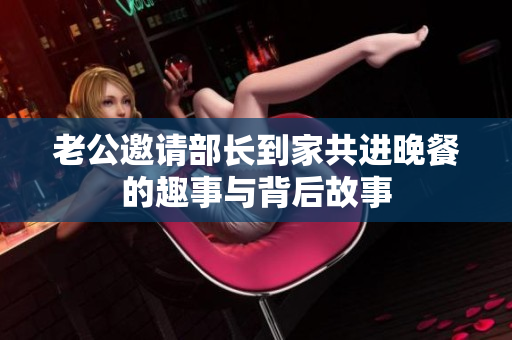 老公邀请部长到家共进晚餐的趣事与背后故事