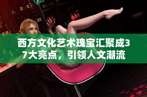 西方文化艺术瑰宝汇聚成37大亮点，引领人文潮流