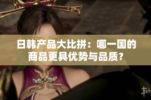 日韩产品大比拼：哪一国的商品更具优势与品质？