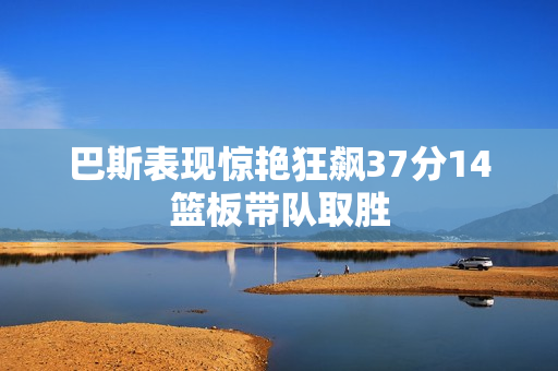 巴斯表现惊艳狂飙37分14篮板带队取胜