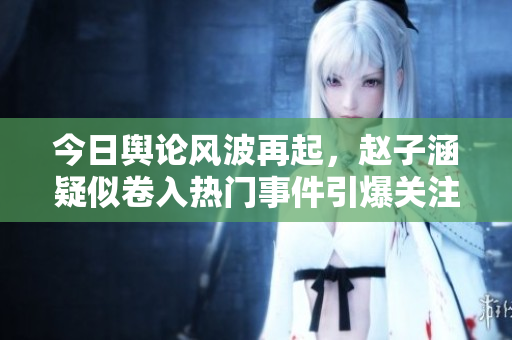 今日舆论风波再起，赵子涵疑似卷入热门事件引爆关注