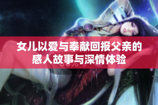 女儿以爱与奉献回报父亲的感人故事与深情体验