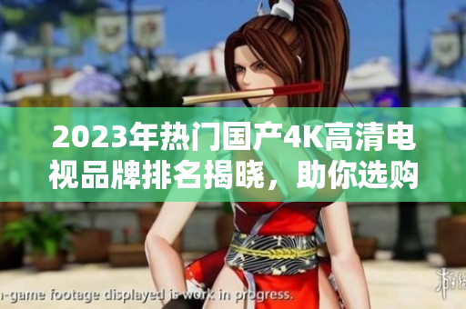 2023年热门国产4K高清电视品牌排名揭晓，助你选购更轻松