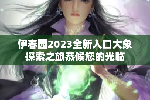 伊春园2023全新入口大象探索之旅恭候您的光临