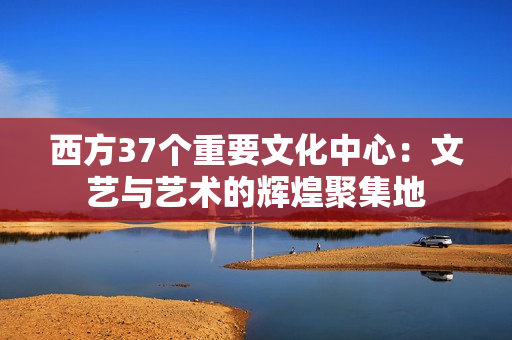 西方37个重要文化中心：文艺与艺术的辉煌聚集地