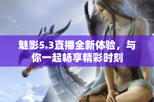 魅影5.3直播全新体验，与你一起畅享精彩时刻
