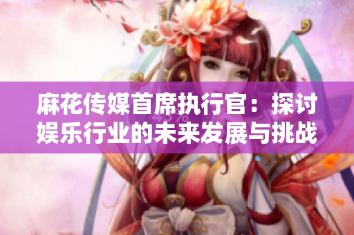 麻花传媒首席执行官：探讨娱乐行业的未来发展与挑战