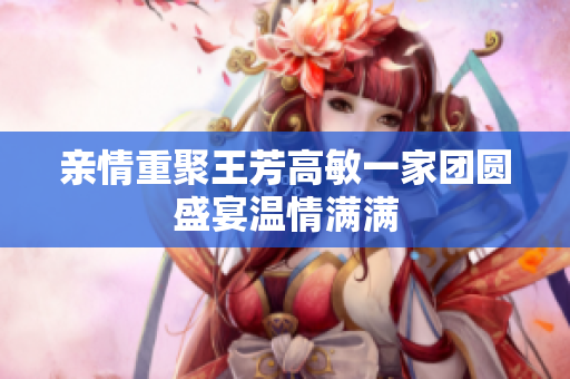 亲情重聚王芳高敏一家团圆盛宴温情满满