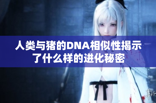 人类与猪的DNA相似性揭示了什么样的进化秘密
