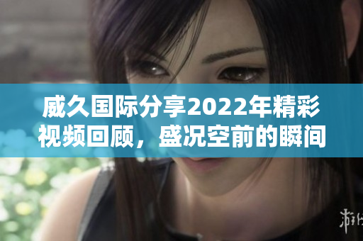 威久国际分享2022年精彩视频回顾，盛况空前的瞬间再现