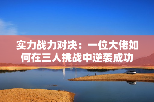 实力战力对决：一位大佬如何在三人挑战中逆袭成功