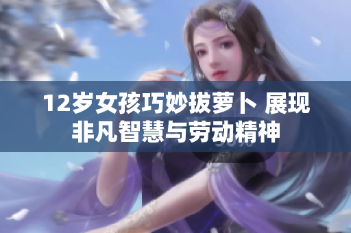 12岁女孩巧妙拔萝卜 展现非凡智慧与劳动精神