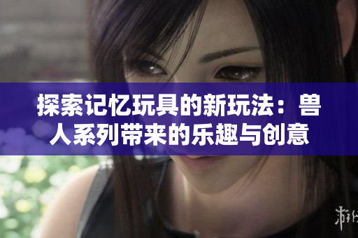 探索记忆玩具的新玩法：兽人系列带来的乐趣与创意