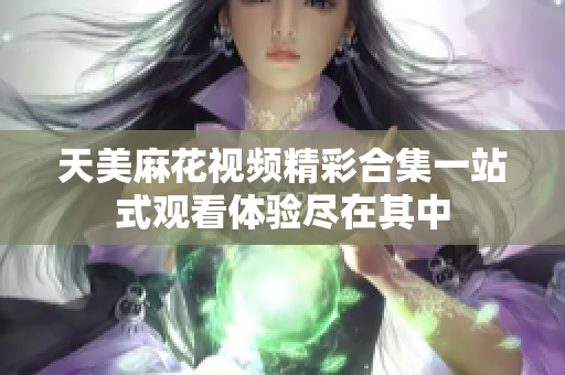 天美麻花视频精彩合集一站式观看体验尽在其中