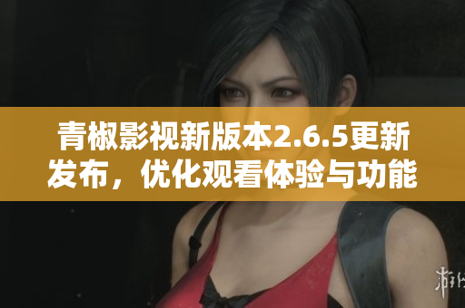 青椒影视新版本2.6.5更新发布，优化观看体验与功能提升