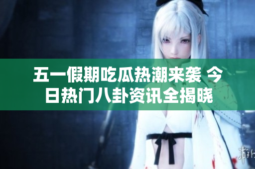 五一假期吃瓜热潮来袭 今日热门八卦资讯全揭晓