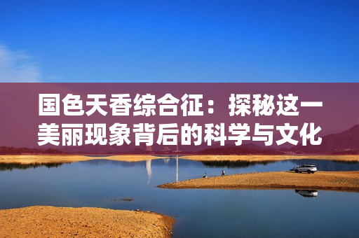 国色天香综合征：探秘这一美丽现象背后的科学与文化内涵