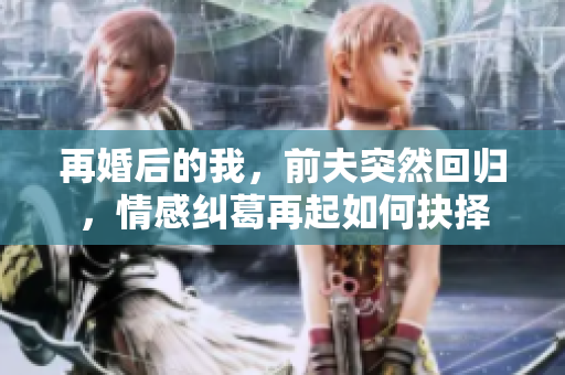 再婚后的我，前夫突然回归，情感纠葛再起如何抉择