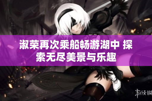 淑荣再次乘船畅游湖中 探索无尽美景与乐趣