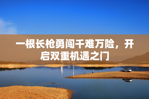 一根长枪勇闯千难万险，开启双重机遇之门
