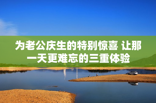 为老公庆生的特别惊喜 让那一天更难忘的三重体验