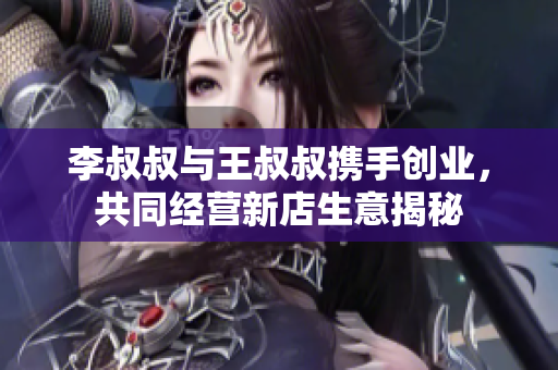 李叔叔与王叔叔携手创业，共同经营新店生意揭秘