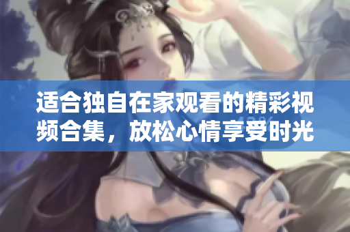 适合独自在家观看的精彩视频合集，放松心情享受时光
