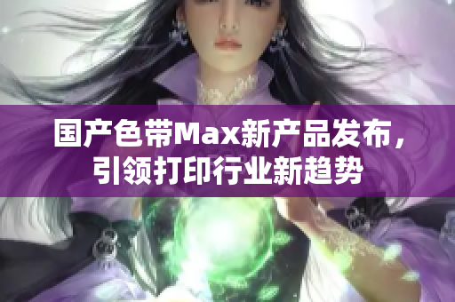 国产色带Max新产品发布，引领打印行业新趋势